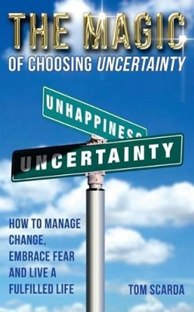 The Magic of Choosing Uncertainty: How to Manage Change, Embrace Fear and Live a Fulfilled Life by Tom Scarda 9780991587704