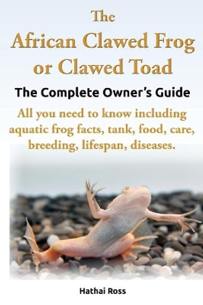 The African Clawed Frog or Clawed Toad, the Complete Owner's Guide, All You Need to Know Including Aquatic Frog Facts, Tank, Food, Care, Breeding, Lifespan, Diseases. by Ross Hathai 9780992676704