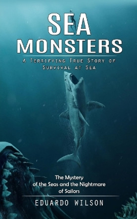 Sea Monsters: A Terrifying True Story of Survival at Sea (The Mystery of the Seas and the Nightmare of Sailors) by Eduardo Wilson 9780993808821