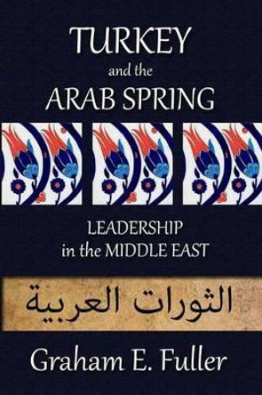 Turkey and the Arab Spring: Leadership in the Middle East by Graham E Fuller 9780993751400