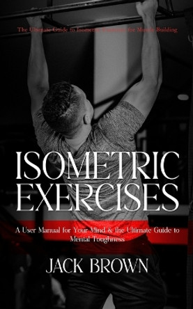 Isometric Exercises: The Ultimate Guide to Isometric Exercises for Muscle Building (A User Manual for Your Mind & the Ultimate Guide to Mental Toughness) by Jack Brown 9780994956392