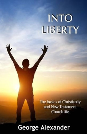 Into Liberty: The Basics of Christianity and New Testament Church Life by George Alexander 9780995560109