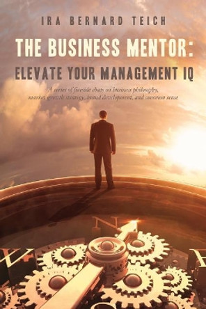 The Business Mentor: Elevate your Management IQ: A series of fireside chats on business philosophy, market growth strategy, brand development, and common sense by Ira Bernard Teich 9780995944220