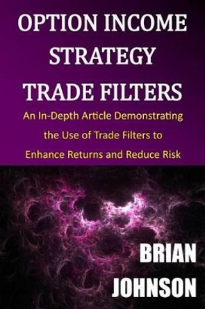 Option Income Strategy Trade Filters: An In-Depth Article Demonstrating the Use of Trade Filters to Enhance Returns and Reduce Risk by Brian Johnson 9780996182317