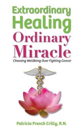 Extraordinary Healing, Ordinary Miracle: Choosing WellBeing Over Fighting Cancer by Patricia French Crilly R N 9780996566803