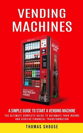 Vending Machines: A Simple Guide to Start a Vending Machine (The Ultimate Complete Guide to Automate Your Income and Achieve Financial Transformation) by Thomas Shouse 9780995923171