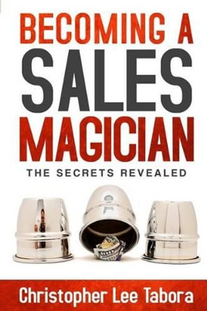 Becoming a Sales Magician: The Secrets Revealed by Christopher Lee Tabora 9780996067706