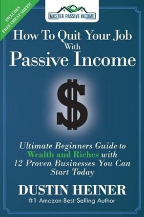 How to Quit Your Job with Passive Income: The Ultimate Beginners Guide to Wealth and Riches with 12 Proven Businesses You Can Start Today by Dustin Heiner 9780997515558