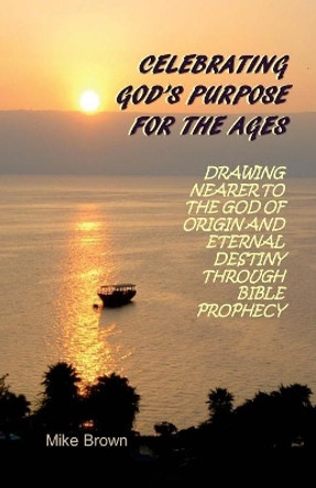 Celebrating God's Purpose For the Ages: Drawing Nearer to the God of Origin and Eternal Destiny Through Bible Prophecy by Mike Brown 9780997630008