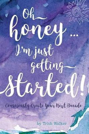 oh honey ... i'm just getting started: Consciously Create your next Decade by Trish Walker 9780997635805