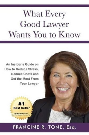 What Every Good Lawyer Wants You to Know: An Insider's Guide on How to Reduce Stress, Reduce Costs and Get the Most From Your Lawyer by Francine R Tone Esq 9780998068718