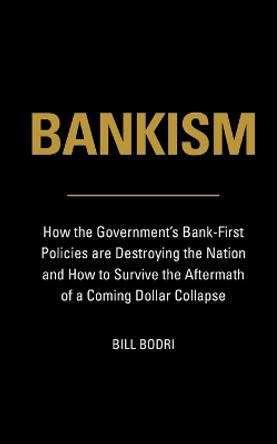 Bankism: How the Government's Bank-First Policies are Destroying the Nation and How to Survive the Aftermath of a Coming Dollar Collapse by Bill Bodri 9780998076461