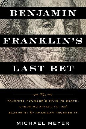 Benjamin Franklin's Last Bet: The Favorite Founder's Divisive Death, Enduring Afterlife, and Blueprint for American Prosperity by Michael Meyer 9780063268562