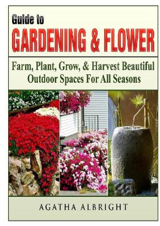 Guide to Gardening & Flowers: Farm, Plant, Grow, & Harvest Beautiful Outdoor Spaces For All Seasons by Agatha Albright 9780359120710