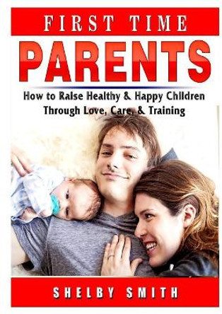 First Time Parents: How to Raise Healthy & Happy Children Through Love, Care, & Training by Shelby Smith 9780359686490