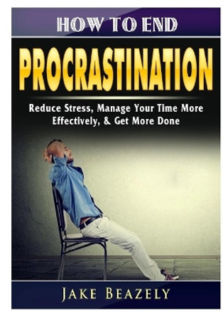 How to End Procrastination: Reduce Stress, Manage Your Time More Effectively, & Get More Done by Jake Beazely 9780359425938