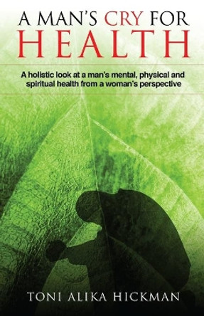 A Man's Cry For Health: A holistic look at a man's mental, physical, and spiritual health from a woman's perspective by Toni Alika Hickman 9780578439624