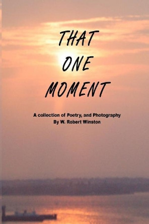 That One Moment: A Collection of Poetry, and Photography by W. Robert Winston by Wayne Robert Winston 9780578204918