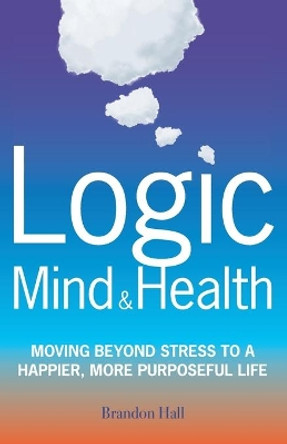 Logic Mind and Health: Moving Beyond Stress to a Happier, More Purposeful Life by Brandon Hall 9780578577906