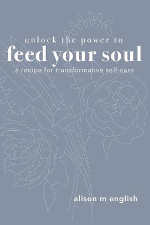 Unlock the Power to Feed Your Soul: A Recipe for Transformative Self-Care by Alison M English 9780578807010