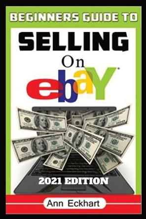 Beginner's Guide To Selling On Ebay 2021 Edition: Step-By-Step Instructions for How To Source, List & Ship Online for Maximum Profits by Ann Eckhart 9780578905716