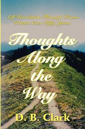 Thoughts Along the Way: Self-Revelation Through Poems Written Over Fifty Years by D B Clark 9780595203703