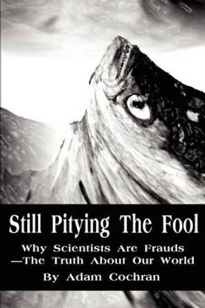 Still Pitying The Fool: Why Scientists Are Frauds--The Truth About Our World by Adam Cochran 9780595218813