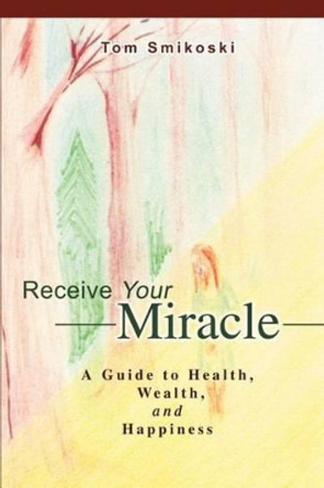 Receive Your Miracle: A Guide to Health, Wealth, and Happiness by Tom Smikoski 9780595268238