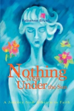 Nothing New Under the Sun: A Journey from Atheism to Faith by Fabienne Brush 9780595284207