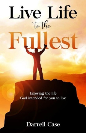 Live Life to the Fullest: Enjoying the life God intended for you to live by Darrell Case 9780615356648