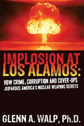 Implosion at Los Alamos: How Crime, Corruption and Cover-Ups Jeopardize America's Nuclear Weapons Secrets by Ph D Glenn a Walp 9780615361734