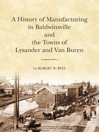 The History of Manufacturing in Baldwinsville and the Towns of Lysander and Van Buren by Robert W Bitz 9780615520711