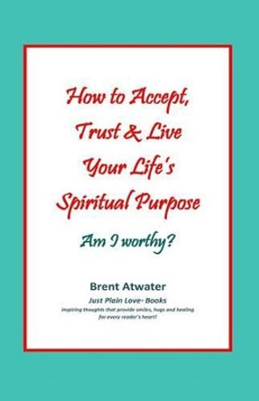 How to Accept, Trust & Live Your Life's Spiritual Purpose: Am I worthy?: Empower Your Spiritual Purpose in Life by Brent Atwater 9780615581910