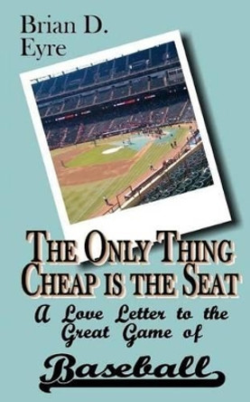 The Only Thing Cheap is the Seat: A Love Letter to the Great Game of Baseball and Those Who Enjoy It by Brian D Eyre 9780615764313