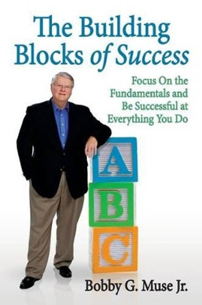 The Building Blocks Of Success: Focus On The Fundamentals And Be Successful At Everything You Do by Bobby G Muse Jr 9780615741390