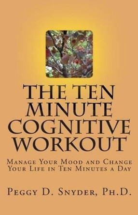 The Ten Minute Cognitive Workout: Manage Your Mood and Change Your Life in Ten Minutes a Day by Peggy D Snyder Ph D 9780615873053