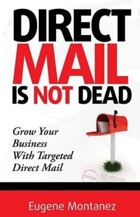 Direct Mail Is NOT Dead: Grow Your Business With Targeted Direct Mail by Eugene Montanez 9780615946290