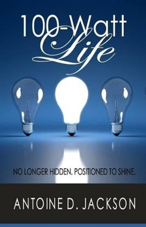 100 Watt Life: No Longer Hidden. Positioned to Shine by Antoine D Jackson 9780615813493