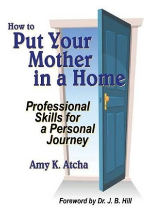 How To Put Your Mother In A Home: Professional Skills for a Personal Journey by Amy K Atcha 9780615930565