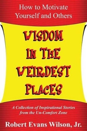 Wisdom in the Weirdest Places: How to Motivate Yourself and Others: A collection of Inspirational Stories from The Un-Comfort Zone by Robert Evans Wilson Jr 9780615934792