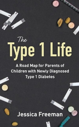 The Type 1 Life: A Road Map for Parents of Children with Newly Diagnosed Type 1 Diabetes by Jessica Freeman 9780692077146