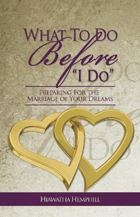 What to Do Before, &quot;i Do&quot;: Preparing for the Marriage of Your Dreams by Hiawatha L Hemphill 9780692061589
