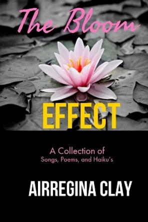 The Bloom Effect: A Collection of Poems, Songs, and Haiku's by Airregina Latrisha Clay 9780692108727