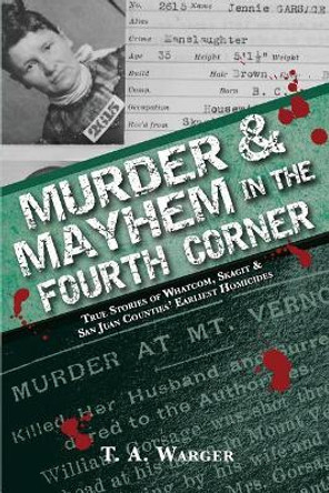 Murder & Mayhem in the Fourth Corner: True Stories of Whatcom, Skagit, and San Juan Counties' Earliest Homicides by T a Warger 9780692180884