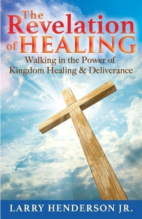 The Revelation of Healing: Walking in the Power of Kingdom Healing & Deliverance by Larry Henderson 9780692180990