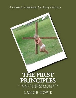 The First Principles: -A Study of Hebrews 6:1-2 For the Christian Disciple by Lance Rowe 9780692584569