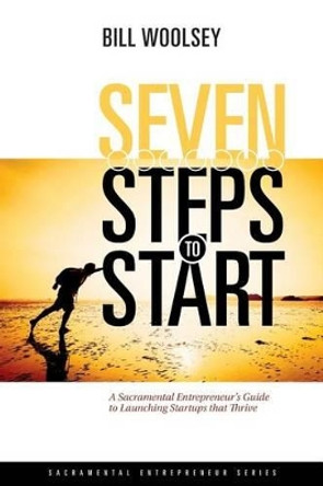 Seven Steps To Start: A Sacramental Entrepreneur's Guide To Launching Startups That Thrive by Bill Woolsey 9780692692943