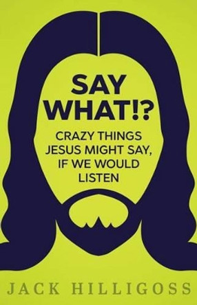 Say What!?: Crazy Things Jesus Might Say, If We Would Listen by Jack Hilligoss 9780692690918
