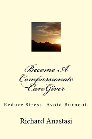 Become a Compassionate Caregiver: Reduce Stress. Avoid Burnout. by Richard Anastasi 9780692701522