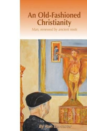 An Old Fashioned Christianity: Man Renewed by Ancient Roots by Ron Lancaster 9780692619186